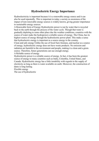 Hydroelectric Energy Importance
Hydroelectricity is important because it is a renewable energy source and it can
also be used repeatedly. This is important in today s society as awareness of the
impact of non renewable energy sources is widely known, giving greater importance
to sustainable energy sources.
A Renewable form of Energy Hydroelectric power is run by water that is recycled
back to the earth through the process of the water cycle. Though that water is
gradually depleting to some other place due the weather conditions, countries with the
source of water make the hydropower a reliable source of energy. The China, has its
highest source of energy through the hydroelectric power plant. This make a sense
that hydroelectric energy is important as a source energy to the country.
Clean and safe energy Unlike the use of fossil fuel, biomass, and nuclear as a source
of energy, hydroelectric energy does not have waste products. No emission and
radiation are harmful to the environment and people, making it a clean and a green
source. Therefore, future generations can use enough energy.
A Reliable source of energy
Hydroelectric power is a reliable source of energy. In fact, it has been the greatest
source of energy to many countries such as India, Columbia, United States, and
Canada. Hydroelectric energy has a little instability with regards to the supply of
electricity as long as there is water available on earth. Moreover, the construction of
dams is long lasting.
Flexible energy
The use of hydroelectric
 