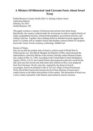 A Mixture Of Historical And Currents Facts About Israel
Essay
Global Business Country Profile (Part 1): Getting to Know Israel
Autiyonna Johnson
February 28, 2016
Global Business 310
This paper examines a mixture of historical and currents facts about Israel.
Specifically, the country is placed under the microscope in order to explain history of
origin, geographical location, statistical demographics, government structure, and
military structure. Together, these findings based on detailed research suggests that
Israel is a country rich in complex history that predates centuries before its inception.
Keywords: Israel, Jewish, economy, technology, Middle East
History of Origin
One can say that the modern state of Israel is a direct result of World War II.
Following the war, The British Mandate for Palestine (1920), which directed the
administrative control by Britain of the territory formally under Ottoman Empire
rule, ended on May 14, 1948. According to the United States Central Intelligence
Agency (2016), or CIA, the United Nations then proposed a plan that would divide
that same area into Jewish and Arab states after millions of Jews were displaced
from Nazi Germany. On the same day, inspired by the dream of Jewish
sovereignty, Israel was declared a state in Tel Aviv (State of Israel Proclaimed,
2010). David Ben Gurion then became the first Prime Minister of Israel and is
widely known as the father and architect of the country. The declaration of Israel was
a move widely rejected by Arab Nations and resulted in massive tensions
 