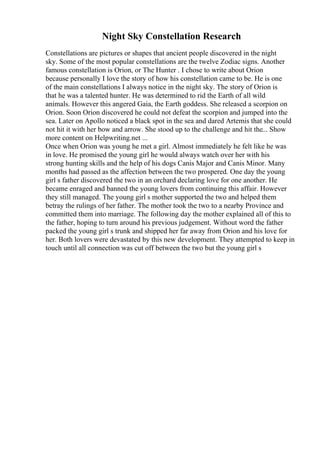 Night Sky Constellation Research
Constellations are pictures or shapes that ancient people discovered in the night
sky. Some of the most popular constellations are the twelve Zodiac signs. Another
famous constellation is Orion, or The Hunter . I chose to write about Orion
because personally I love the story of how his constellation came to be. He is one
of the main constellations I always notice in the night sky. The story of Orion is
that he was a talented hunter. He was determined to rid the Earth of all wild
animals. However this angered Gaia, the Earth goddess. She released a scorpion on
Orion. Soon Orion discovered he could not defeat the scorpion and jumped into the
sea. Later on Apollo noticed a black spot in the sea and dared Artemis that she could
not hit it with her bow and arrow. She stood up to the challenge and hit the... Show
more content on Helpwriting.net ...
Once when Orion was young he met a girl. Almost immediately he felt like he was
in love. He promised the young girl he would always watch over her with his
strong hunting skills and the help of his dogs Canis Major and Canis Minor. Many
months had passed as the affection between the two prospered. One day the young
girl s father discovered the two in an orchard declaring love for one another. He
became enraged and banned the young lovers from continuing this affair. However
they still managed. The young girl s mother supported the two and helped them
betray the rulings of her father. The mother took the two to a nearby Province and
committed them into marriage. The following day the mother explained all of this to
the father, hoping to turn around his previous judgement. Without word the father
packed the young girl s trunk and shipped her far away from Orion and his love for
her. Both lovers were devastated by this new development. They attempted to keep in
touch until all connection was cut off between the two but the young girl s
 