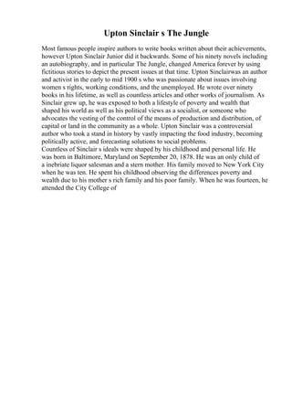 Upton Sinclair s The Jungle
Most famous people inspire authors to write books written about their achievements,
however Upton Sinclair Junior did it backwards. Some of his ninety novels including
an autobiography, and in particular The Jungle, changed America forever by using
fictitious stories to depict the present issues at that time. Upton Sinclairwas an author
and activist in the early to mid 1900 s who was passionate about issues involving
women s rights, working conditions, and the unemployed. He wrote over ninety
books in his lifetime, as well as countless articles and other works of journalism. As
Sinclair grew up, he was exposed to both a lifestyle of poverty and wealth that
shaped his world as well as his political views as a socialist, or someone who
advocates the vesting of the control of the means of production and distribution, of
capital or land in the community as a whole. Upton Sinclair was a controversial
author who took a stand in history by vastly impacting the food industry, becoming
politically active, and forecasting solutions to social problems.
Countless of Sinclair s ideals were shaped by his childhood and personal life. He
was born in Baltimore, Maryland on September 20, 1878. He was an only child of
a inebriate liquor salesman and a stern mother. His family moved to New York City
when he was ten. He spent his childhood observing the differences poverty and
wealth due to his mother s rich family and his poor family. When he was fourteen, he
attended the City College of
 