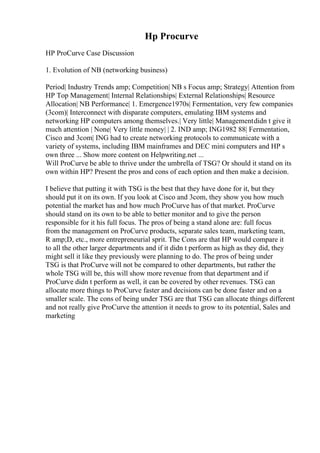 Hp Procurve
HP ProCurve Case Discussion
1. Evolution of NB (networking business)
Period| Industry Trends amp; Competition| NB s Focus amp; Strategy| Attention from
HP Top Management| Internal Relationships| External Relationships| Resource
Allocation| NB Performance| 1. Emergence1970s| Fermentation, very few companies
(3com)| Interconnect with disparate computers, emulating IBM systems and
networking HP computers among themselves.| Very little| Managementdidn t give it
much attention | None| Very little money| | 2. IND amp; ING1982 88| Fermentation,
Cisco and 3com| ING had to create networking protocols to communicate with a
variety of systems, including IBM mainframes and DEC mini computers and HP s
own three ... Show more content on Helpwriting.net ...
Will ProCurve be able to thrive under the umbrella of TSG? Or should it stand on its
own within HP? Present the pros and cons of each option and then make a decision.
I believe that putting it with TSG is the best that they have done for it, but they
should put it on its own. If you look at Cisco and 3com, they show you how much
potential the market has and how much ProCurve has of that market. ProCurve
should stand on its own to be able to better monitor and to give the person
responsible for it his full focus. The pros of being a stand alone are: full focus
from the management on ProCurve products, separate sales team, marketing team,
R amp;D, etc., more entrepreneurial sprit. The Cons are that HP would compare it
to all the other larger departments and if it didn t perform as high as they did, they
might sell it like they previously were planning to do. The pros of being under
TSG is that ProCurve will not be compared to other departments, but rather the
whole TSG will be, this will show more revenue from that department and if
ProCurve didn t perform as well, it can be covered by other revenues. TSG can
allocate more things to ProCurve faster and decisions can be done faster and on a
smaller scale. The cons of being under TSG are that TSG can allocate things different
and not really give ProCurve the attention it needs to grow to its potential, Sales and
marketing
 