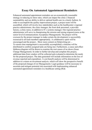 Essay On Automated Appointment Reminders
Enhanced automated appointment reminders are an economically reasonable
strategy in reducing no show rates, which can impact the clinic s financial
sustainability and our ability to deliver optimal health care in a timely fashion. In
order to accomplish the quality improvement project, a project team will be
assembled, which will involve key stakeholders such as the healthcenter s regional
practice administrator, the clinic manager, the front desk personnel, a provider
liaison, a clinic nurse, in addition to IT s systems manager. Our regional practice
administrator will serve in championing the mission and raising responsiveness at the
senior level (Communications Acceptance Management). The project will be
overseen by the project manager to make certain the development is successfully
resourced to all team members appropriately. A collaborative spirit will be
encouraged and the project... Show more content on Helpwriting.net ...
To ensure time management is successfully accomplished, a timeline will be
distributed to confirm assigned tasks are being met. Furthermore, a cause and effect
Ishikawa diagram will be drawn to examine the root causes of no shows (Issue
Change Management). In order to further develop and complete this project,
additional data from vendors will be collected and evaluated to determine the needs
for the proposed project. The data generated will include information on the loss of
revenue reported and expenditure. A cost benefit analysis will be determined in
addition to a return on investment analysis, which will show the prospective benefit
of the proposed changes (Cost Management). Legal guidance will be necessary to
ascertain and mitigate potential risk associated with implementing enhanced
automated appointment reminders in a healthcare setting (Risk
 
