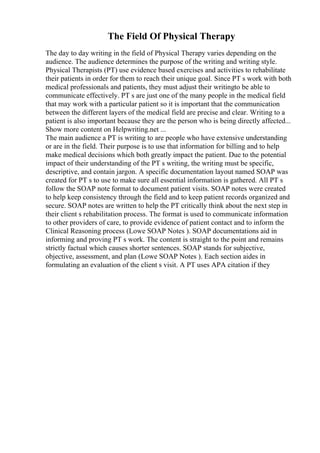 The Field Of Physical Therapy
The day to day writing in the field of Physical Therapy varies depending on the
audience. The audience determines the purpose of the writing and writing style.
Physical Therapists (PT) use evidence based exercises and activities to rehabilitate
their patients in order for them to reach their unique goal. Since PT s work with both
medical professionals and patients, they must adjust their writingto be able to
communicate effectively. PT s are just one of the many people in the medical field
that may work with a particular patient so it is important that the communication
between the different layers of the medical field are precise and clear. Writing to a
patient is also important because they are the person who is being directly affected...
Show more content on Helpwriting.net ...
The main audience a PT is writing to are people who have extensive understanding
or are in the field. Their purpose is to use that information for billing and to help
make medical decisions which both greatly impact the patient. Due to the potential
impact of their understanding of the PT s writing, the writing must be specific,
descriptive, and contain jargon. A specific documentation layout named SOAP was
created for PT s to use to make sure all essential information is gathered. All PT s
follow the SOAP note format to document patient visits. SOAP notes were created
to help keep consistency through the field and to keep patient records organized and
secure. SOAP notes are written to help the PT critically think about the next step in
their client s rehabilitation process. The format is used to communicate information
to other providers of care, to provide evidence of patient contact and to inform the
Clinical Reasoning process (Lowe SOAP Notes ). SOAP documentations aid in
informing and proving PT s work. The content is straight to the point and remains
strictly factual which causes shorter sentences. SOAP stands for subjective,
objective, assessment, and plan (Lowe SOAP Notes ). Each section aides in
formulating an evaluation of the client s visit. A PT uses APA citation if they
 