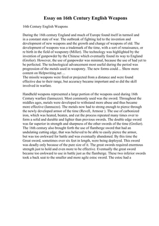 Essay on 16th Century English Weapons
16th Century English Weapons
During the 16th century England and much of Europe found itself in turmoil and
in a constant state of war. The outbreak of fighting led to the invention and
development of new weapons and the growth and change of weapons of old. The
development of weapons was a trademark of the time, with a sort of renaissance, or
re birth in the field of weaponry (Miller). The technology was highlighted by the
invention of gunpowder by the Chinese which eventually found its way to England
(Grolier). However, the use of gunpowder was minimal, because the use of had yet to
be perfected. The technological advancement most useful during the period was
progression of the metals used in weaponry. The new forms could ... Show more
content on Helpwriting.net ...
The missile weapons were fired or projected from a distance and were found
effective due to their range, but accuracy became important and so did the skill
involved in warfare.
Handheld weapons represented a large portion of the weapons used during 16th
Century warfare (Iannuzzo). Most commonly used was the sword. Throughout the
middles ages, metals were developed to withstand more abuse and thus became
more effective (Iannuzzo). The metals now had to strong enough to pierce through
the newly developed armor of the time (Revell, Armour ). The use of carbonized
iron, which was heated, beaten, and cut the process repeated many times over to
form a solid and durable and lighter than previous swords. The double edge sword
was far superior in strength and sharpness of the other swords of the time (Grolier).
The 16th century also brought forth the use of flamberge sword that had an
undulating cutting edge, that was believed to be able to easily pierce the armor,
but was too awkward for battle and was eventually abandoned. By this time the
Great sword, sometimes over six feet in length, were being deployed. This sword
was deadly only because of the pure size of it. The great swords required enormous
strength just to hold and even more to be effective. Eventually the great sword
became too awkward to use in battle just as the flamberge. These two inferior swords
took a back seat to the smaller and more agile estoc sword. The estoc had a
 