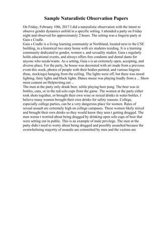 Sample Naturalistic Observation Papers
On Friday, February 10th, 2017 I did a naturalistic observation with the intent to
observe gender dynamics unfold in a specific setting. I attended a party on Friday
night and observed for approximately 2 hours. The setting was a lingerie party at
Gaia s Cradle.
Gaia s Cradle is a living learning community at Northland, located next to the CSE
building, in a historical two story home with six students residing. It is a learning
community dedicated to gender, women s, and sexuality studies. Gaia s regularly
holds educational events, and always offers free condoms and dental dams for
anyone who needs/wants. As a setting, Gaia s is an extremely open, accepting, and
diverse place. For the party, he house was decorated with art made from a previous
event this week, photos of people with their bodies painted, and various lingerie
(bras, stockings) hanging from the ceiling. The lights were off, but there was mood
lighting, fairy lights and black lights. Dance music was playing loudly from a ... Show
more content on Helpwriting.net ...
The men at the party only drank beer, while playing beer pong. The beer was in
bottles, cans, or in the red solo cups from the game. The women at the party either
took shots together, or brought their own wine or mixed drinks in water bottles. I
believe many women brought their own drinks for safety reasons. College,
especially college parties, can be a very dangerous place for women. Rates of
sexual assault are extremely high on college campuses. These women likely mixed
and brought their own drinks so they would know they aren t getting drugged. The
men weren t worried about being drugged by drinking open solo cups of beer that
were setting out in public. This is an example of male privilege. The men at the
party didn t need to worry about being drugged and possibly assaulted because the
overwhelming majority of assaults are committed by men and the victims are
 