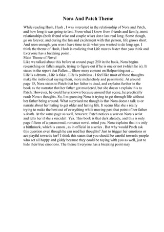 Nora And Patch Theme
While reading Hush, Hush , I was interested in the relationship of Nora and Patch,
and how long it was going to last. From what I know from friends and family, most
relationships (both friend wise and couple wise) don t last real long. Some though,
go on forever, and during the fun and excitement with that person, life grows short.
And soon enough, you won t have time to do what you wanted to do long ago. I
think the theme of Hush, Hush is realizing that Life moves faster than you think and
Everyone has a breaking point .
Main Theme of Novel
Like we talked about this before at around page 250 in the book, Nora begins
researching on fallen angels, trying to figure out if he is one or not (which he is). It
states in the report that Fallen ... Show more content on Helpwriting.net ...
Life is a dream , Life is fake , Life is pointless . I feel like most of those thoughts
make the individual saying them, more melancholy and pessimistic. At around
page 15, Nora states to Patch that her father is dead, and explains further in the
book as the narrator that her father got murdered, but she doesn t explain this to
Patch. However, he could have known because around that scene, he practically
reads Nora s thoughts. So, I m guessing Nora is trying to get through life without
her father being around. What surprised me though is that Nora doesn t talk to or
narrate about her hating to get older and hating life. It seems like she s really
trying to make the best out of everything while moving past that point of her father
s death. At the same page as well, however, Patch notices a scar on Nora s wrist
and tells her if she s suicidal . Yes. This book is that dark already, and this is only
page fifteen of a paranormal, romance novel, mind you. Nora explains that it s only
a birthmark, which is canon , as in official in a series . But why would Patch ask
this question even though he can read her thoughts? Just to trigger her emotions or
act playful towards her? I think this states that you should be careful towards people
who act all happy and giddy because they could be toying with you as well, just to
hide their true emotions. The theme Everyone has a breaking point may
 