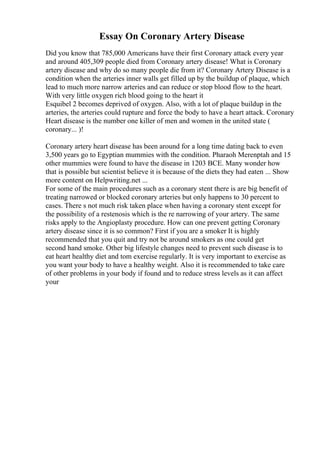 Essay On Coronary Artery Disease
Did you know that 785,000 Americans have their first Coronary attack every year
and around 405,309 people died from Coronary artery disease! What is Coronary
artery disease and why do so many people die from it? Coronary Artery Disease is a
condition when the arteries inner walls get filled up by the buildup of plaque, which
lead to much more narrow arteries and can reduce or stop blood flow to the heart.
With very little oxygen rich blood going to the heart it
Esquibel 2 becomes deprived of oxygen. Also, with a lot of plaque buildup in the
arteries, the arteries could rupture and force the body to have a heart attack. Coronary
Heart disease is the number one killer of men and women in the united state (
coronary... )!
Coronary artery heart disease has been around for a long time dating back to even
3,500 years go to Egyptian mummies with the condition. Pharaoh Merenptah and 15
other mummies were found to have the disease in 1203 BCE. Many wonder how
that is possible but scientist believe it is because of the diets they had eaten ... Show
more content on Helpwriting.net ...
For some of the main procedures such as a coronary stent there is are big benefit of
treating narrowed or blocked coronary arteries but only happens to 30 percent to
cases. There s not much risk taken place when having a coronary stent except for
the possibility of a restenosis which is the re narrowing of your artery. The same
risks apply to the Angioplasty procedure. How can one prevent getting Coronary
artery disease since it is so common? First if you are a smoker It is highly
recommended that you quit and try not be around smokers as one could get
second hand smoke. Other big lifestyle changes need to prevent such disease is to
eat heart healthy diet and tom exercise regularly. It is very important to exercise as
you want your body to have a healthy weight. Also it is recommended to take care
of other problems in your body if found and to reduce stress levels as it can affect
your
 
