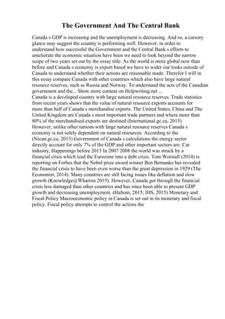 The Government And The Central Bank
Canada s GDP is increasing and the unemployment is decreasing. And so, a cursory
glance may suggest the country is performing well. However, in order to
understand how successful the Government and the Central Bank s efforts to
ameliorate the economic situation have been we need to look beyond the narrow
scope of two years set out by the essay title. As the world is more global now than
before and Canada s economy is export based we have to wider our looks outside of
Canada to understand whether their actions are reasonable made. Therefor I will in
this essay compare Canada with other countries which also have large natural
resource reserves, such as Russia and Norway. To understand the acts of the Canadian
government and the... Show more content on Helpwriting.net ...
Canada is a developed country with large natural resource reserves. Trade statistics
from recent years shows that the value of natural resource exports accounts for
more than half of Canada s merchandise exports. The United States, China and The
United Kingdom are Canada s most important trade partners and where more than
80% of the merchandised exports are destined (International.gc.ca, 2015)
However, unlike other nations with large natural resource reserves Canada s
economy is not solely dependent on natural resources. According to the
(Nrcan.gc.ca, 2013) Government of Canada s calculations the energy sector
directly account for only 7% of the GDP and other important sectors are: Car
industry, Happenings before 2013 In 2007 2008 the world was struck by a
financial crisis which lead the Eurozone into a debt crisis. Tom Worstall (2014) is
reporting on Forbes that the Nobel prize award winner Ben Bernanke has revealed
the financial crisis to have been even worse than the great depression in 1929 (The
Economist, 2014). Many countries are still facing issues like deflation and slow
growth (Knowledge@Wharton 2015). However, Canada got through the financial
crisis less damaged than other countries and has since been able to present GDP
growth and decreasing unemployment. (Haltom, 2015; IHS, 2015) Monetary and
Fiscal Policy Macroeconomic policy in Canada is set out in its monetary and fiscal
policy. Fiscal policy attempts to control the actions the
 
