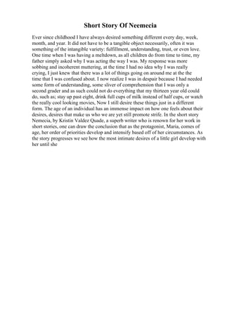 Short Story Of Neemecia
Ever since childhood I have always desired something different every day, week,
month, and year. It did not have to be a tangible object necessarily, often it was
something of the intangible variety: fulfillment, understanding, trust, or even love.
One time when I was having a meltdown, as all children do from time to time, my
father simply asked why I was acting the way I was. My response was more
sobbing and incoherent muttering, at the time I had no idea why I was really
crying, I just knew that there was a lot of things going on around me at the the
time that I was confused about. I now realize I was in despair because I had needed
some form of understanding, some sliver of comprehension that I was only a
second grader and as such could not do everything that my thirteen year old could
do, such as; stay up past eight, drink full cups of milk instead of half cups, or watch
the really cool looking movies, Now I still desire these things just in a different
form. The age of an individual has an immense impact on how one feels about their
desires, desires that make us who we are yet still promote strife. In the short story
Nemecia, by Kristin Valdez Quade, a superb writer who is renown for her work in
short stories, one can draw the conclusion that as the protagonist, Maria, comes of
age, her order of priorities develop and intensify based off of her circumstances. As
the story progresses we see how the most intimate desires of a little girl develop with
her until she
 