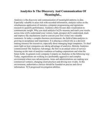 Analytics Is The Discovery And Communication Of
Meaningful...
Analytics is the discovery and communication of meaningful patterns in data.
Especially valuable in areas rich with recorded information, analytics relies on the
simultaneous application of statistics, computer programming and operations
research to quantify performance. Analytics often favours data visualization to
communicate insight. Why you need analytics?пѓјTo measure and track your results
across time пѓјTo understand your visitors, leads, prospect пѓјTo understand, track
and improve the mechanisms used to convert your first visitor into valuable
customers. In today s complex business environment, the field of data analytics is
growing in acceptance and importance. It is playing a critical role as a decision
making resource for executives, especially those managing large companies. To shed
more light on how companies are taking advantage of analytics, Deloitte Analytics
commissioned The Analytics Advantage, the first in an annual series of surveys
focusing on the state of analytics readiness at leading corporations and what the
future holds. In general every company Compete on Analytics in the following way:
Today, organizations are working in a profoundly aggressive and complex
environment where new advancements, items and administrations are making new
commercial ventures, changing client practices and driving new rivalry. In this
environment, authoritative choices should be founded on precise and clever
information. TCS progressed investigation abilities
 