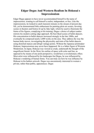 Edgar Degas And Western Realism In Hokusai s
Impressionism
Edgar Degas appears to have never accommodated himself to the name of
impressionist, wanting to call himself a realist, independent, or free. Like the
impressionists, he looked to catch transient minutes in the stream of present day
life, yet he demonstrated little enthusiasm for painting plein air scenes, favoring
scenes in theaters and bistros lit up by fake light, which he used to illuminate the
forms of his figures, complying to his training. Degas s choice of subject matter
mirrors his modern cutting edge approach. He best liked scenes of ballet dancers.
His concentration to ballet dancers increased strongly in the late 1800s, and
eventually he composed nearly 2,000 works on the area. They address the way the
human body moves, investigating the physicality and train of the ballet dancers
using distorted stances and abrupt vantage points. Without the Japanese printmaker
Hokusai, Impressionism may never have happened. He is a father figure of Western
Modernism. In Japan, Hokusai was viewed as crude, underneath the thought of the
magnificent literati. In the West, his outline of space with color and line, as
opposed to by means of one point perspective, would have a revolutionary effect.
Most artist were influenced by his landscapes but Degas, he was influenced by
Hokusai s rendering of human forms. You can truly see how he was influence by
Hokusai in his bathers artwork. Degas was uncommonly interested in women s
private, rather than public, appearances. Degas
 