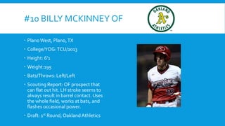 #10 BILLY MCKINNEY OF
 Plano West, Plano, TX
 College/YOG: TCU/2013
 Height: 6’1
 Weight:195

 Bats/Throws: Left/Left
 Scouting Report: OF prospect that
can flat out hit. LH stroke seems to
always result in barrel contact. Uses
the whole field, works at bats, and
flashes occasional power.
 Draft: 1st Round, Oakland Athletics

 