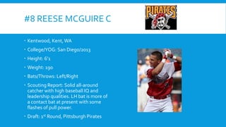 #8 REESE MCGUIRE C
 Kentwood, Kent, WA
 College/YOG: San Diego/2013
 Height: 6’1
 Weight: 190

 Bats/Throws: Left/Right
 Scouting Report: Solid all-around
catcher with high baseball IQ and
leadership qualities. LH bat is more of
a contact bat at present with some
flashes of pull power.
 Draft: 1st Round, Pittsburgh Pirates

 
