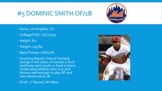 #5 DOMINIC SMITH OF/1B
 Serra, Los Angeles, CA
 College/YOG: USC/2013
 Height: 6’0
 Weight: 195 lbs

 Bats/Throws: Left/Left
 Scouting Report: One of the best
swings in the class. LH stroke is fluid
and loose and results in hard contact.
Underrated athlete who runs and
throws well enough to play RF and
very advanced at 1B
 Draft: 1st Round, NY Mets

 