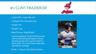 #2 CLINT FRAZIER OF
 Loganville, Loganville, GA
 College/YOG: Georgia/2013
 Height: 6’0
 Weight: 190

 Bats/Throws: Right/Right
 Scouting Report: Powerful RH stroke
with outstanding bat speed. Shows
present power and is quick twitch in
all he does. Run and throw tools also
well above average
 Draft: 1st Round, Cleveland Indians

 