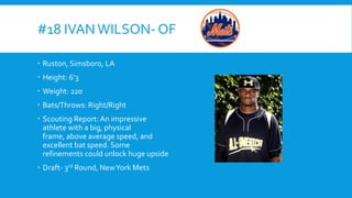 #18 IVAN WILSON- OF
 Ruston, Simsboro, LA
 Height: 6’3
 Weight: 220
 Bats/Throws: Right/Right

 Scouting Report: An impressive
athlete with a big, physical
frame, above average speed, and
excellent bat speed. Some
refinements could unlock huge upside
 Draft- 3rd Round, New York Mets

 
