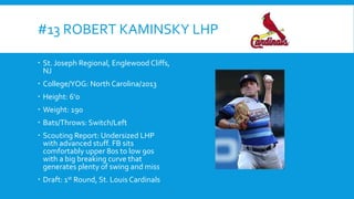 #13 ROBERT KAMINSKY LHP
 St. Joseph Regional, Englewood Cliffs,
NJ
 College/YOG: North Carolina/2013
 Height: 6’0
 Weight: 190
 Bats/Throws: Switch/Left
 Scouting Report: Undersized LHP
with advanced stuff. FB sits
comfortably upper 80s to low 90s
with a big breaking curve that
generates plenty of swing and miss
 Draft: 1st Round, St. Louis Cardinals

 