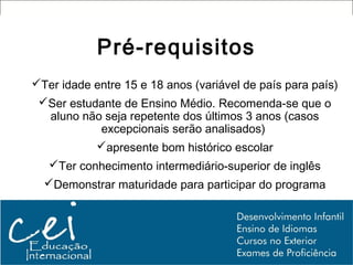 Pré-requisitos
Ter idade entre 15 e 18 anos (variável de país para país)
 Ser estudante de Ensino Médio. Recomenda-se que o
  aluno não seja repetente dos últimos 3 anos (casos
           excepcionais serão analisados)
           apresente bom histórico escolar
   Ter conhecimento intermediário-superior de inglês
  Demonstrar maturidade para participar do programa
 