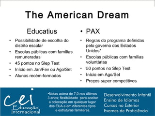 The American Dream
        Educatius                       • PAX
• Possibilidade de escolha do           •   Regras do programa definidas
  distrito escolar                          pelo governo dos Estados
• Escolas públicas com famílias             Unidos*
  remuneradas                           •   Escolas públicas com famílias
• 45 pontos no Slep Test                    voluntárias
• Início em Jan/Fev ou Ago/Set          •   50 pontos no Slep Test
• Alunos recém-formados                 •   Início em Ago/Set
                                        •   Preços super competitivos

                  •Notas acima de 7,0 nos últimos
                  3 anos; flexibilidade para aceitar
                   a colocação em qualquer lugar
                   dos EUA e em diferentes tipos
                       e estruturas familiares.
 