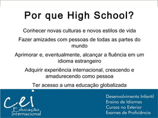 Por que High School?
   Conhecer novas culturas e novos estilos de vida
 Fazer amizades com pessoas de todas as partes do
                     mundo
Aprimorar e, eventualmente, alcançar a fluência em um
                  idioma estrangeiro
    Adquirir experiência internacional, crescendo e
             amadurecendo como pessoa
       Ter acesso a uma educação globalizada
 
