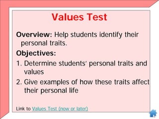 Values Test
Overview: Help students identify their
personal traits.
Objectives:
1. Determine students’ personal traits and
values
2. Give examples of how these traits affect
their personal life
Link to Values Test (now or later)
 