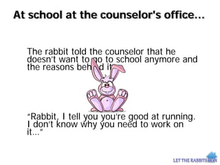 At school at the counselor's office…
The rabbit told the counselor that he
doesn’t want to go to school anymore and
the reasons behind it.
“Rabbit, I tell you you’re good at running.
I don’t know why you need to work on
it…”
 