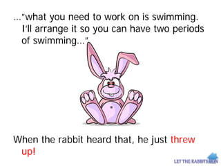 …”what you need to work on is swimming.
I’ll arrange it so you can have two periods
of swimming…”
When the rabbit heard that, he just threw
up!
 