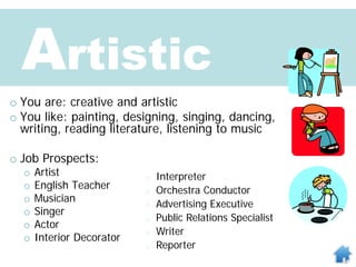Artistic
o You are: creative and artistic
o You like: painting, designing, singing, dancing,
writing, reading literature, listening to music
o Job Prospects:
o Artist
o English Teacher
o Musician
o Singer
o Actor
o Interior Decorator
o Interpreter
o Orchestra Conductor
o Advertising Executive
o Public Relations Specialist
o Writer
o Reporter
 