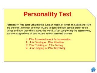 Personality Test
Personality Type tests utilizing the Jungian model of which the MBTI and 16PF
are the most common use four letters to describe how people prefer to do
things and how they think about the world. After completing the assessment,
you are assigned one of two letters in four personality areas
1. E for Extroversion or I for Introversion,
2. S for Sensing or N for iNtuition,
3. T for Thinking or F for Feeling,
4. J for Judging or P for Perceiving
 