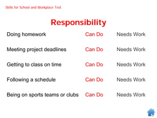 Responsibility
Doing homework Can Do Needs Work
Meeting project deadlines Can Do Needs Work
Getting to class on time Can Do Needs Work
Following a schedule Can Do Needs Work
Being on sports teams or clubs Can Do Needs Work
Skills for School and Workplace Test
 