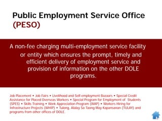 Public Employment Service Office
(PESO)
Job Placement  Job Fairs  Livelihood and Self-employment Bazaars  Special Credit
Assistance for Placed Overseas Workers  Special Program for Employment of Students
(SPES)  Skills Training  Work Appreciation Program (WAP)  Workers Hiring for
Infrastructure Projects (WHIP)  Tulong, Alalay Sa Taong May Kapansanan (TULAY) and
programs from other offices of DOLE.
A non-fee charging multi-employment service facility
or entity which ensures the prompt, timely and
efficient delivery of employment service and
provision of information on the other DOLE
programs.
 