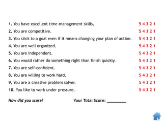 1. You have excellent time-management skills. 5 4 3 2 1
2. You are competitive. 5 4 3 2 1
3. You stick to a goal even if it means changing your plan of action. 5 4 3 2 1
4. You are well organized. 5 4 3 2 1
5. You are independent. 5 4 3 2 1
6. You would rather do something right than finish quickly. 5 4 3 2 1
7. You are self-confident. 5 4 3 2 1
8. You are willing to work hard. 5 4 3 2 1
9. You are a creative problem solver. 5 4 3 2 1
10. You like to work under pressure. 5 4 3 2 1
How did you score? Your Total Score: ________
 
