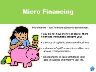 Microfinance - tool for socio-economic development.
Micro Financing
If you do not have money or capital Micro
Financing Institutions can give you:
• a source of capital to start a small business
• a chance to "uplift“ economic condition and
access credit possibilities
• an opportunity to raise confidence to be
able to stabilize and improve your life.
 
