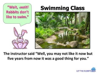 “Wait, wait!
Rabbits don’t
like to swim.”
Swimming Class
The instructor said “Well, you may not like it now but
five years from now it was a good thing for you.”
 