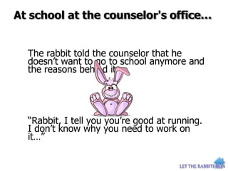 At school at the counselor's office…
The rabbit told the counselor that he
doesn’t want to go to school anymore and
the reasons behind it.
“Rabbit, I tell you you’re good at running.
I don’t know why you need to work on
it…”
 