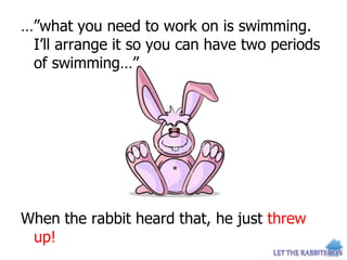 …”what you need to work on is swimming.
I’ll arrange it so you can have two periods
of swimming…”
When the rabbit heard that, he just threw
up!
 