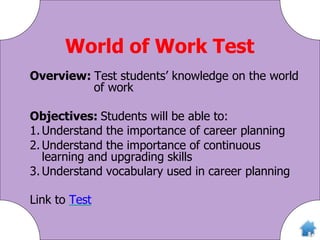 World of Work Test
Overview: Test students’ knowledge on the world
of work
Objectives: Students will be able to:
1. Understand the importance of career planning
2. Understand the importance of continuous
learning and upgrading skills
3. Understand vocabulary used in career planning
Link to Test
 