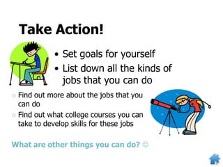 Take Action!
• Set goals for yourself
• List down all the kinds of
jobs that you can do
 Find out more about the jobs that you
can do
 Find out what college courses you can
take to develop skills for these jobs
What are other things you can do? 
 
