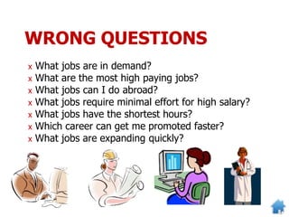 WRONG QUESTIONS
x What jobs are in demand?
x What are the most high paying jobs?
x What jobs can I do abroad?
x What jobs require minimal effort for high salary?
x What jobs have the shortest hours?
x Which career can get me promoted faster?
x What jobs are expanding quickly?
 
