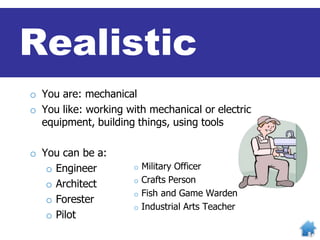 o You are: mechanical
o You like: working with mechanical or electric
equipment, building things, using tools
o You can be a:
o Engineer
o Architect
o Forester
o Pilot
o Military Officer
o Crafts Person
o Fish and Game Warden
o Industrial Arts Teacher
Realistic
 