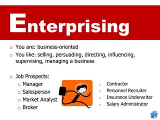 Enterprising
o You are: business-oriented
o You like: selling, persuading, directing, influencing,
supervising, managing a business
o Job Prospects:
o Manager
o Salesperson
o Market Analyst
o Broker
o Contractor
o Personnel Recruiter
o Insurance Underwriter
o Salary Administrator
 