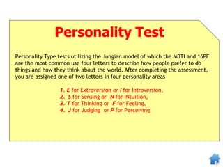 Personality Test
Personality Type tests utilizing the Jungian model of which the MBTI and 16PF
are the most common use four letters to describe how people prefer to do
things and how they think about the world. After completing the assessment,
you are assigned one of two letters in four personality areas
1. E for Extroversion or I for Introversion,
2. S for Sensing or N for iNtuition,
3. T for Thinking or F for Feeling,
4. J for Judging or P for Perceiving
 