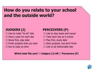 How do you relate to your school
and the outside world?
JUDGERS (J)
□ Like to make “to do” lists
□ Have a plan for each day
□ Study first, play later
□ Finish projects that you start
□ Get to class on time
PERCEIVERS (P)
□ Like to stay loose and casual
□ Take each day as it comes
□ Play first, study later
□ Start projects, but don’t finish
□ Like to be fashionably late
Which best fits you? □ Judgers (J) OR □ Perceivers (P)
 