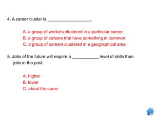 4. A career cluster is .
A. a group of workers clustered in a particular career
B. a group of careers that have something in common
C. a group of careers clustered in a geographical area
5. Jobs of the future will require a level of skills than
jobs in the past.
A. higher
B. lower
C. about the same
 