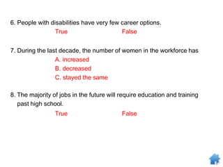 6. People with disabilities have very few career options.
True False
7. During the last decade, the number of women in the workforce has
A. increased
B. decreased
C. stayed the same
8. The majority of jobs in the future will require education and training
past high school.
True False
 