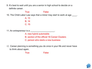 9. It’s best to wait until you are a senior in high school to decide on a
definite career.
True False
10. The Child Labor Law says that a minor may start to work at age .
A. 13
B. 14
C. 15
11.An entrepreneur is a .
A. new hybrid automobile
B. section of the official 16 Career Clusters
C. person who starts a new business
12. Career planning is something you do once in your life and never have
to think about again.
True False
 
