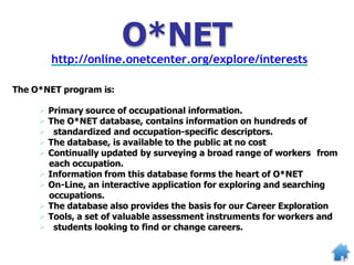 O*NET
http://online.onetcenter.org/explore/interests
The O*NET program is:
 Primary source of occupational information.
 The O*NET database, contains information on hundreds of
 standardized and occupation-specific descriptors.
 The database, is available to the public at no cost
 Continually updated by surveying a broad range of workers from
each occupation.
 Information from this database forms the heart of O*NET
 On-Line, an interactive application for exploring and searching
occupations.
 The database also provides the basis for our Career Exploration
 Tools, a set of valuable assessment instruments for workers and
 students looking to find or change careers.
 