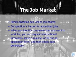 The Job Market
• Check classified ads, online job boards
• Competition is harder for advertised jobs.
• When you identify companies that you want to
work for, you can request informational
interviews, leave a resume, or fill out an
application form, and then check back
periodically.
 
