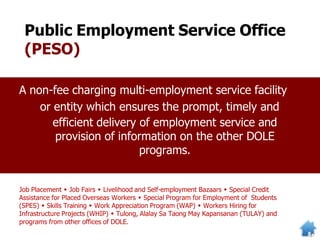 Public Employment Service Office
(PESO)
Job Placement  Job Fairs  Livelihood and Self-employment Bazaars  Special Credit
Assistance for Placed Overseas Workers  Special Program for Employment of Students
(SPES)  Skills Training  Work Appreciation Program (WAP)  Workers Hiring for
Infrastructure Projects (WHIP)  Tulong, Alalay Sa Taong May Kapansanan (TULAY) and
programs from other offices of DOLE.
A non-fee charging multi-employment service facility
or entity which ensures the prompt, timely and
efficient delivery of employment service and
provision of information on the other DOLE
programs.
 