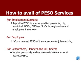 How to avail of PESO Services
For Employment Seekers:
Report to PESO in your respective provincial, city,
municipal, NGOs, CBOs or SUCs for registration and
employment interview.
For Employers:
Inform nearest PESO of the vacancies for job matching.
For Researchers, Planners and LMI Users:
o Inquire personally and secure available materials at
nearest PESO.
 